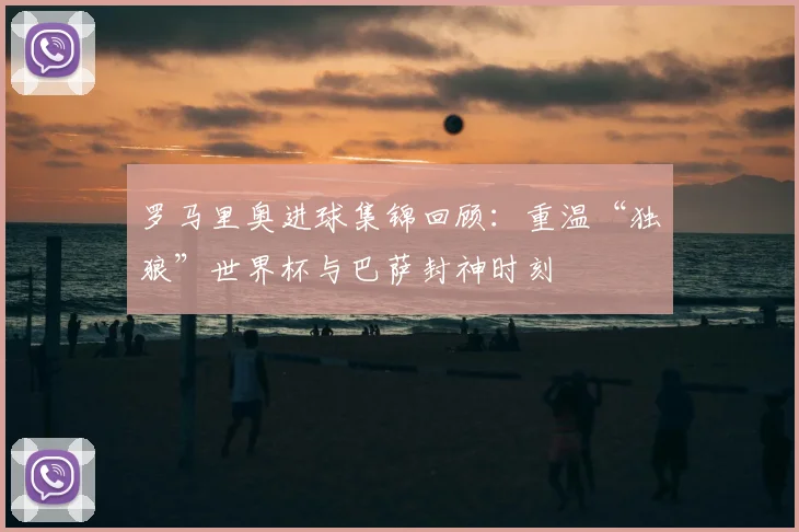 罗马里奥进球集锦回顾：重温“独狼”世界杯与巴萨封神时刻