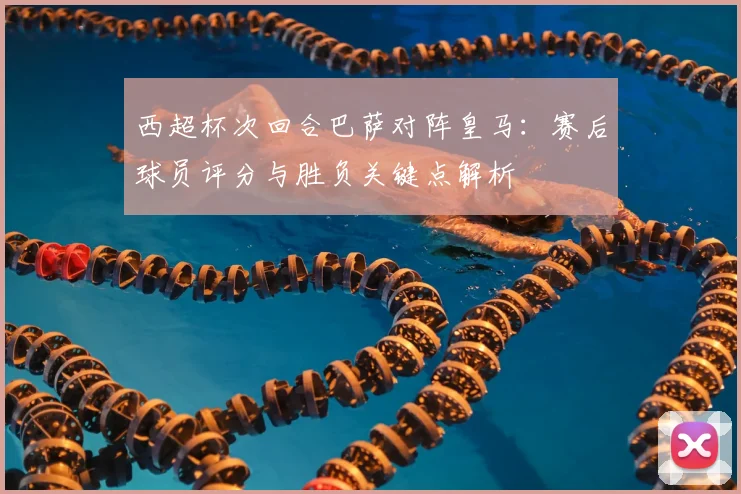 西超杯次回合巴萨对阵皇马：赛后球员评分与胜负关键点解析