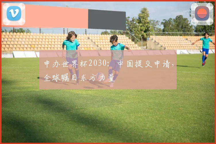 申办世界杯2030：中国提交申请，全球瞩目东方力量